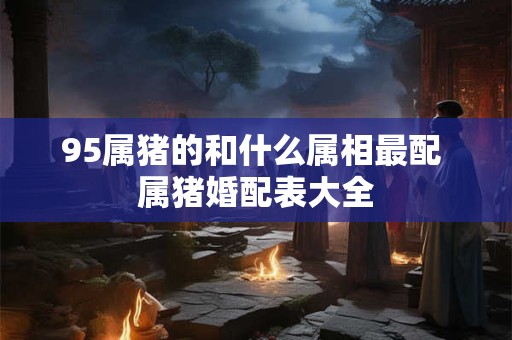 95属猪的和什么属相最配 属猪婚配表大全 95属猪的和什么属相最配 属猪婚配表大全