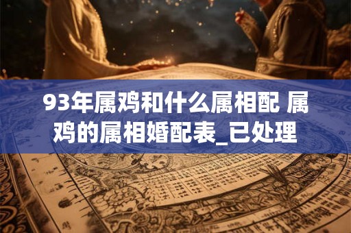93年属鸡和什么属相配 属鸡的属相婚配表_已处理 93年属鸡和什么属相配 属鸡的属相婚配表_已处理