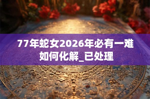 77年蛇女2026年必有一难 如何化解_已处理 77年蛇女2026年必有一难 如何化解_已处理