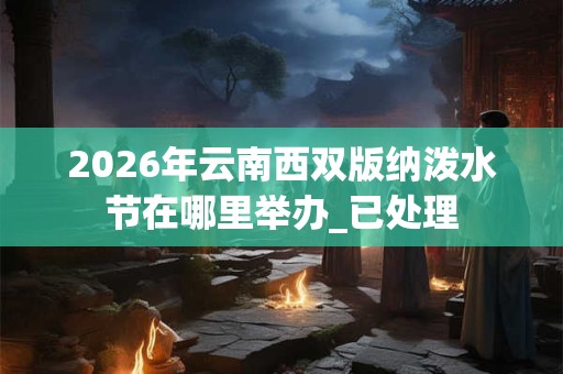 2026年云南西双版纳泼水节在哪里举办_已处理 2026年云南西双版纳泼水节在哪里举办_已处理