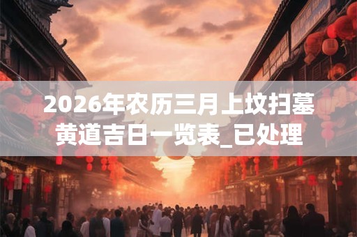 2026年农历三月上坟扫墓黄道吉日一览表_已处理 2026年农历三月上坟扫墓黄道吉日一览表_已处理