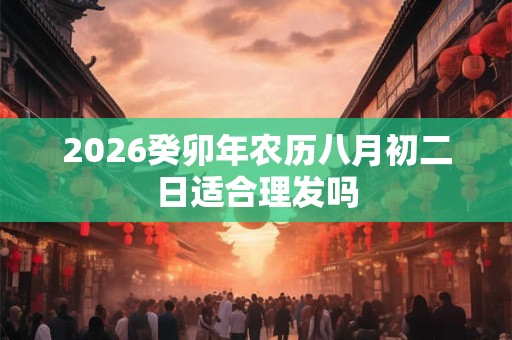 2026癸卯年农历八月初二日适合理发吗 2026癸卯年农历八月初二日适合理发吗