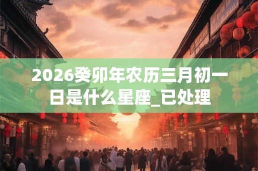 2026癸卯年农历三月初一日是什么星座_已处理 2026癸卯年农历三月初一日是什么星座_已处理