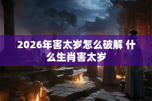 2026年害太岁怎么破解 什么生肖害太岁 2026年害太岁怎么破解 什么生肖害太岁