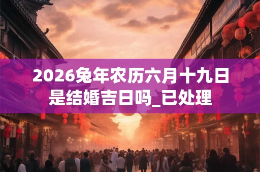 2026兔年农历六月十九日是结婚吉日吗_已处理