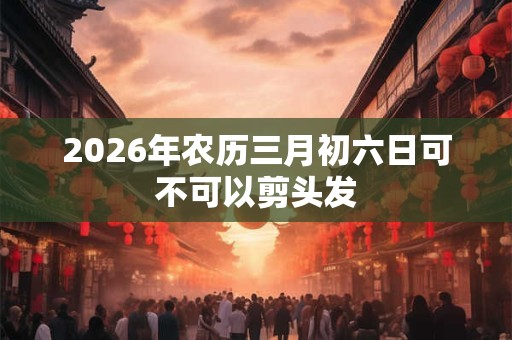 2026年农历三月初六日可不可以剪头发 2026年农历三月初六日可不可以剪头发