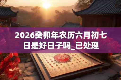2026癸卯年农历六月初七日是好日子吗_已处理 2026癸卯年农历六月初七日是好日子吗_已处理