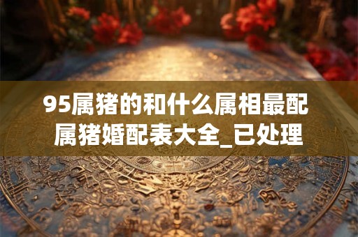 95属猪的和什么属相最配 属猪婚配表大全_已处理