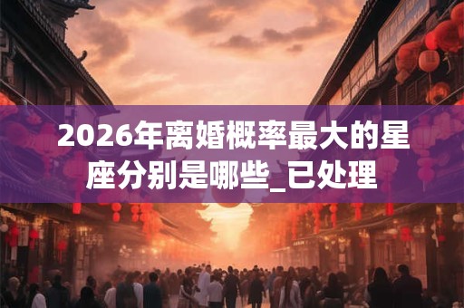 2026年离婚概率最大的星座分别是哪些_已处理