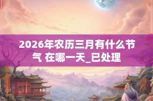 2026年农历三月有什么节气 在哪一天_已处理 2026年农历三月有什么节气 在哪一天_已处理