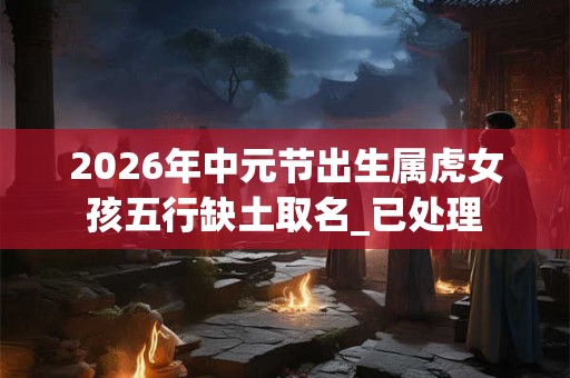 2026年中元节出生属虎女孩五行缺土取名_已处理