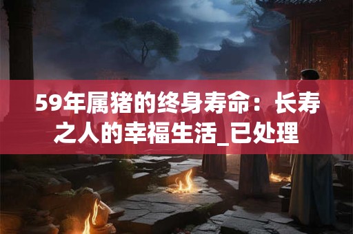 59年属猪的终身寿命：长寿之人的幸福生活_已处理