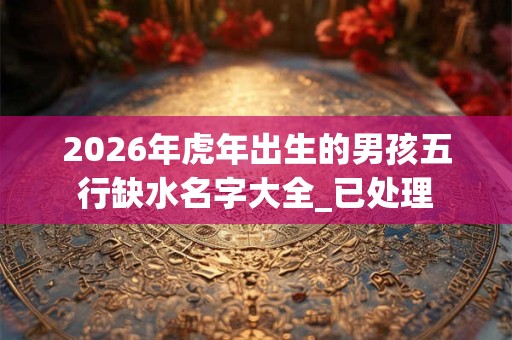 2026年虎年出生的男孩五行缺水名字大全_已处理 2026年虎年出生的男孩五行缺水名字大全_已处理