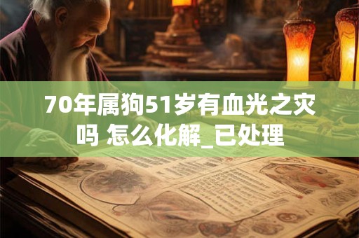 70年属狗51岁有血光之灾吗 怎么化解_已处理 70年属狗51岁有血光之灾吗 怎么化解_已处理