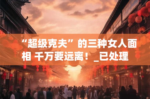 “超级克夫”的三种女人面相 千万要远离!_已处理 “超级克夫”的三种女人面相 千万要远离!_已处理