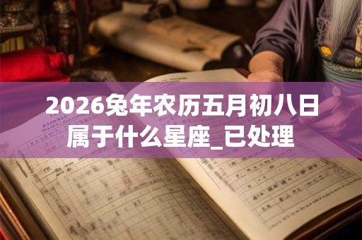 2026兔年农历五月初八日属于什么星座_已处理 2026兔年农历五月初八日属于什么星座_已处理
