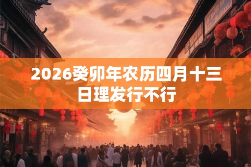 2026癸卯年农历四月十三日理发行不行 2026癸卯年农历四月十三日理发行不行