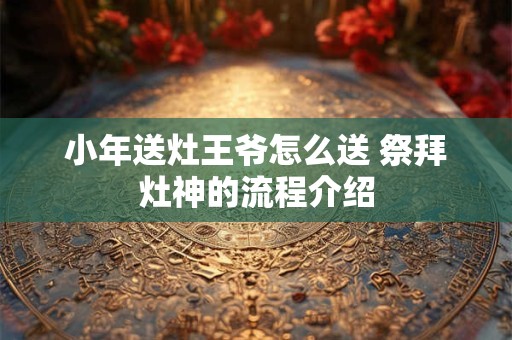 小年送灶王爷怎么送 祭拜灶神的流程介绍 小年送灶王爷怎么送 祭拜灶神的流程介绍