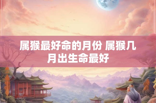 属猴最好命的月份 属猴几月出生命最好 属猴最好命的月份 属猴几月出生命最好