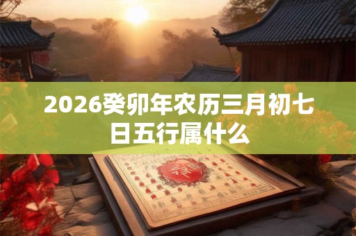 2026癸卯年农历三月初七日五行属什么 2026癸卯年农历三月初七日五行属什么