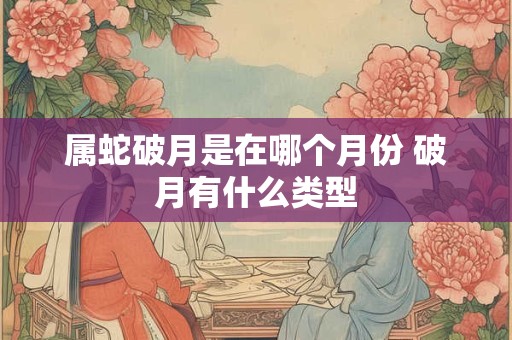 属蛇破月是在哪个月份 破月有什么类型 属蛇破月是在哪个月份 破月有什么类型
