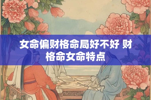 女命偏财格命局好不好 财格命女命特点 女命偏财格命局好不好 财格命女命特点