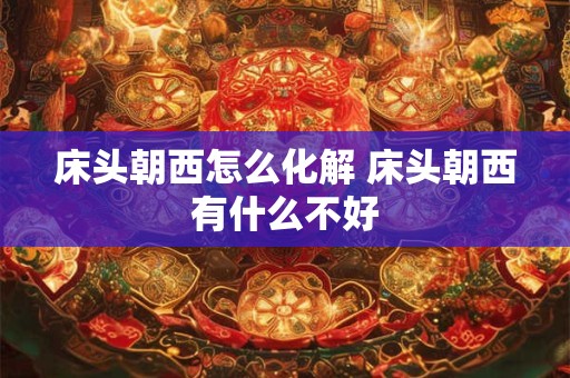 床头朝西怎么化解 床头朝西有什么不好 床头朝西怎么化解 床头朝西有什么不好
