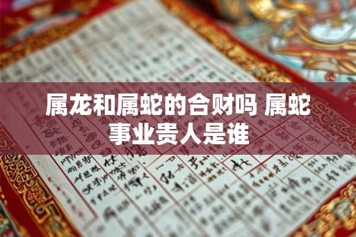 属龙和属蛇的合财吗 属蛇事业贵人是谁 属龙和属蛇的合财吗 属蛇事业贵人是谁