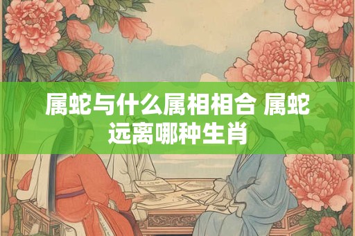 属蛇与什么属相相合 属蛇远离哪种生肖 属蛇与什么属相相合 属蛇远离哪种生肖
