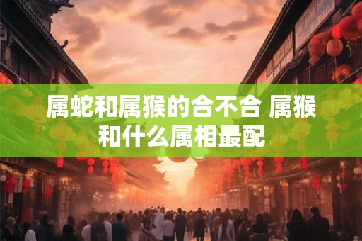 属蛇和属猴的合不合 属猴和什么属相最配 属蛇和属猴的合不合 属猴和什么属相最配