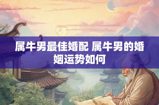 属牛男最佳婚配 属牛男的婚姻运势如何 属牛男最佳婚配 属牛男的婚姻运势如何