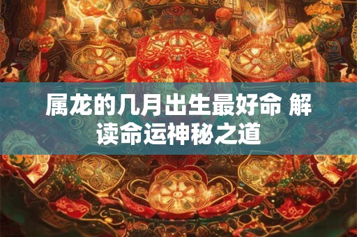 属龙的几月出生最好命 解读命运神秘之道 属龙的几月出生最好命 解读命运神秘之道