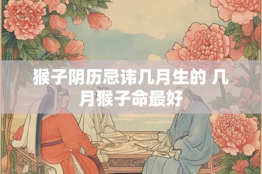 猴子阴历忌讳几月生的 几月猴子命最好 猴子阴历忌讳几月生的 几月猴子命最好