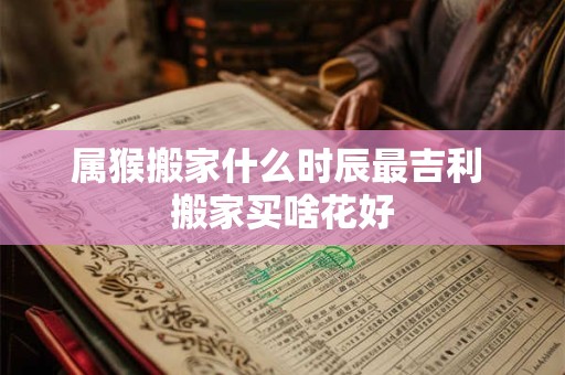 属猴搬家什么时辰最吉利 搬家买啥花好