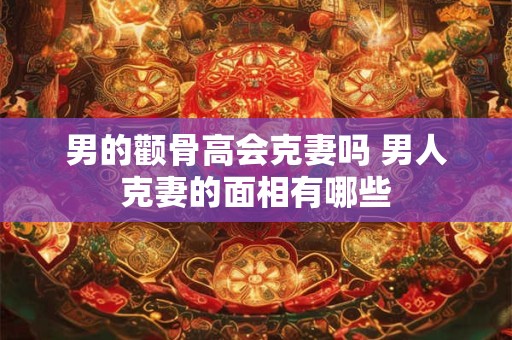 男的颧骨高会克妻吗 男人克妻的面相有哪些 男的颧骨高会克妻吗 男人克妻的面相有哪些