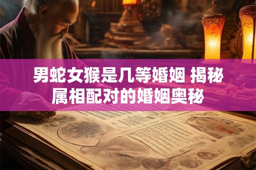 男蛇女猴是几等婚姻 揭秘属相配对的婚姻奥秘 男蛇女猴是几等婚姻 揭秘属相配对的婚姻奥秘