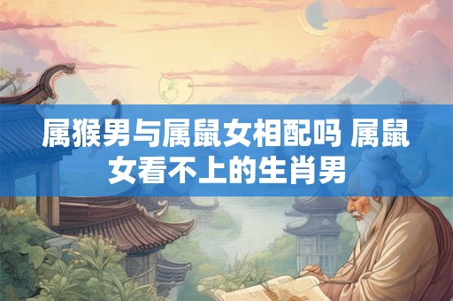 属猴男与属鼠女相配吗 属鼠女看不上的生肖男 属猴男与属鼠女相配吗 属鼠女看不上的生肖男