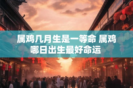 属鸡几月生是一等命 属鸡哪日出生最好命运 属鸡几月生是一等命 属鸡哪日出生最好命运