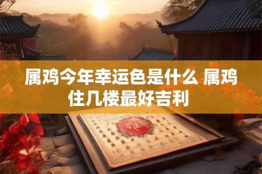 属鸡今年幸运色是什么 属鸡住几楼最好吉利 属鸡今年幸运色是什么 属鸡住几楼最好吉利