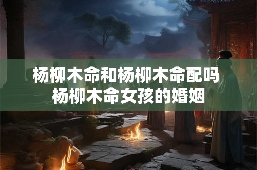 杨柳木命和杨柳木命配吗 杨柳木命女孩的婚姻