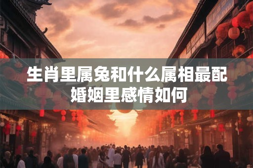 生肖里属兔和什么属相最配 婚姻里感情如何 生肖里属兔和什么属相最配 婚姻里感情如何