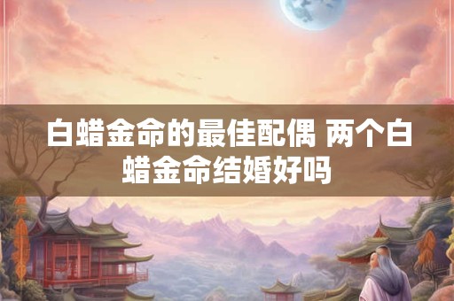 白蜡金命的最佳配偶 两个白蜡金命结婚好吗 白蜡金命的最佳配偶 两个白蜡金命结婚好吗