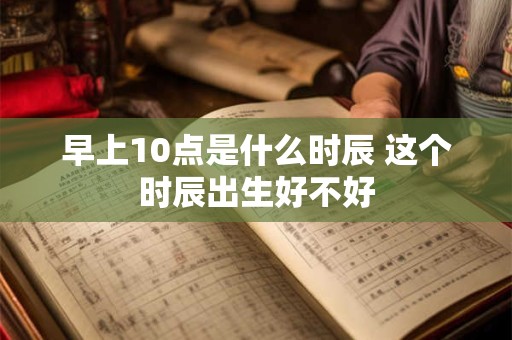 早上10点是什么时辰 这个时辰出生好不好 早上10点是什么时辰 这个时辰出生好不好