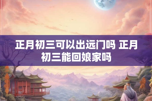 正月初三可以出远门吗 正月初三能回娘家吗