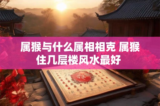 属猴与什么属相相克 属猴住几层楼风水最好 属猴与什么属相相克 属猴住几层楼风水最好