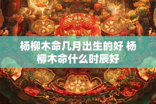 杨柳木命几月出生的好 杨柳木命什么时辰好 杨柳木命几月出生的好 杨柳木命什么时辰好