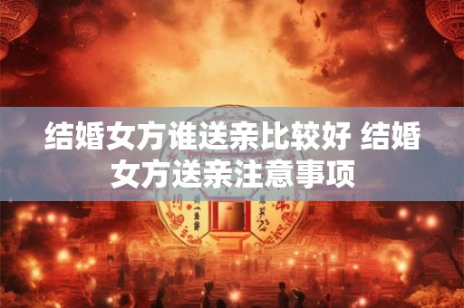 结婚女方谁送亲比较好 结婚女方送亲注意事项 结婚女方谁送亲比较好 结婚女方送亲注意事项