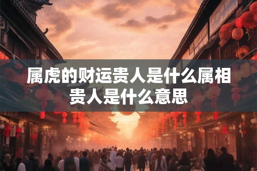 属虎的财运贵人是什么属相 贵人是什么意思 属虎的财运贵人是什么属相 贵人是什么意思