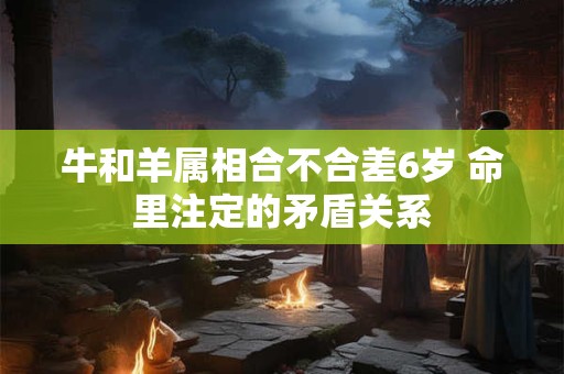 牛和羊属相合不合差6岁 命里注定的矛盾关系 牛和羊属相合不合差6岁 命里注定的矛盾关系