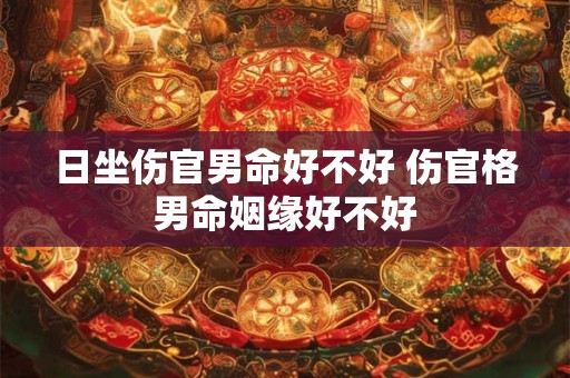 日坐伤官男命好不好 伤官格男命姻缘好不好 日坐伤官男命好不好 伤官格男命姻缘好不好